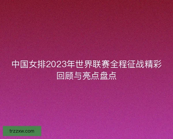 中国女排2023年世界联赛全程征战精彩回顾与亮点盘点