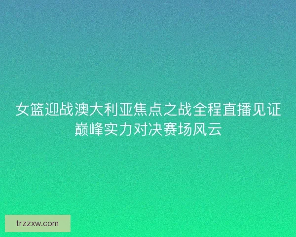 女篮迎战澳大利亚焦点之战全程直播见证巅峰实力对决赛场风云