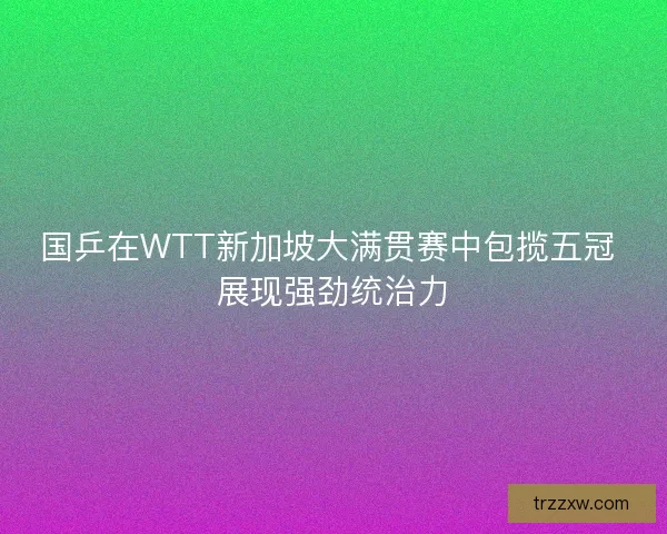 国乒在WTT新加坡大满贯赛中包揽五冠 展现强劲统治力
